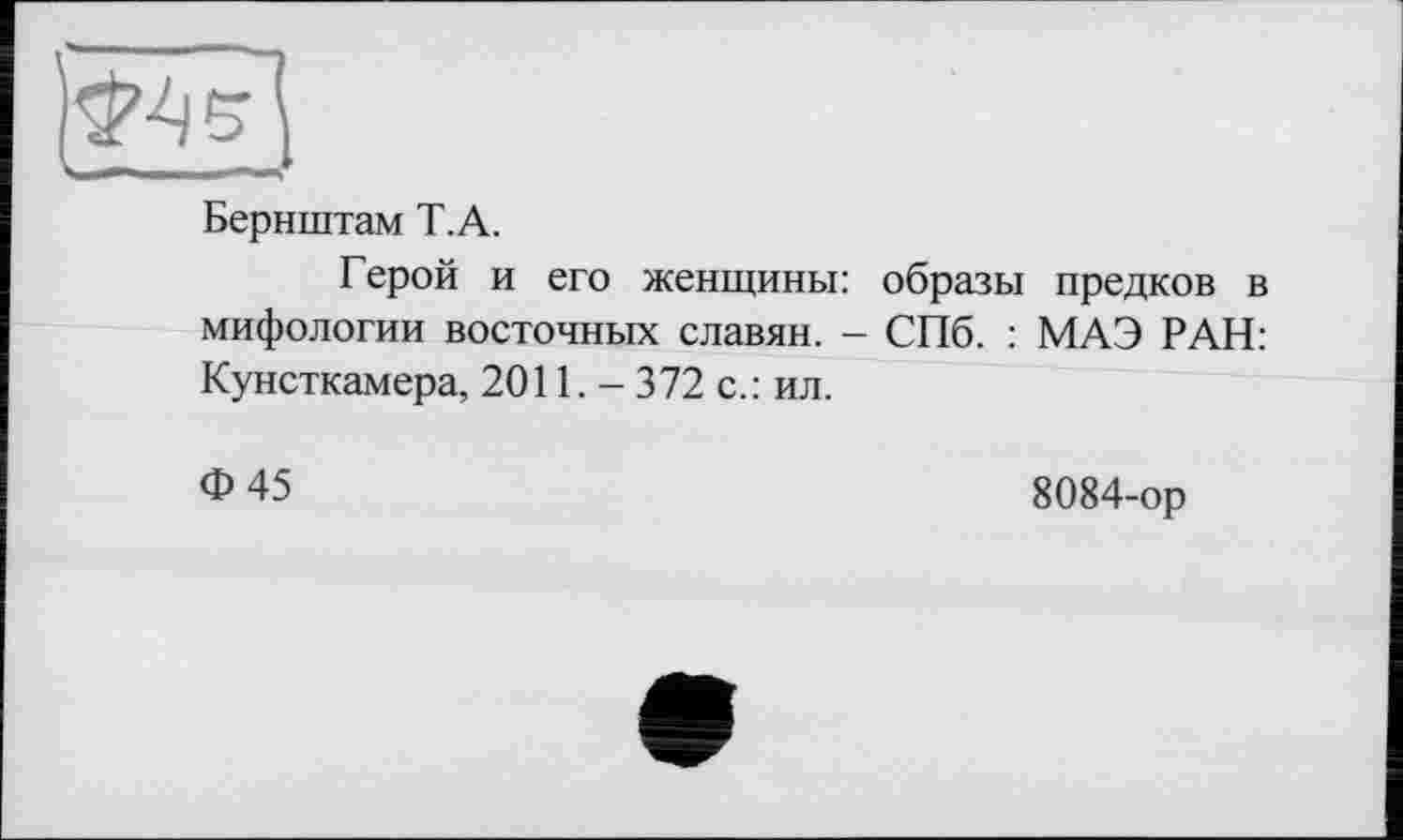 ﻿Бернштам T. А.
Герой и его женщины: образы предков в мифологии восточных славян. - СПб. : МАЭ РАН: Кунсткамера, 2011,- 372 с.: ил.
Ф45
8084-ор